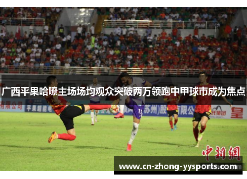 广西平果哈嘹主场场均观众突破两万领跑中甲球市成为焦点 广西平果哈嘹主场场均观众突破两万领跑中甲球市成为焦点