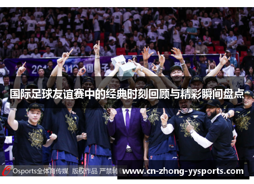 国际足球友谊赛中的经典时刻回顾与精彩瞬间盘点